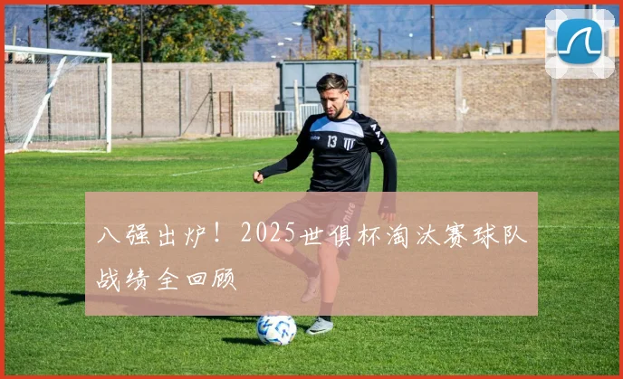 八强出炉！2025世俱杯淘汰赛球队战绩全回顾