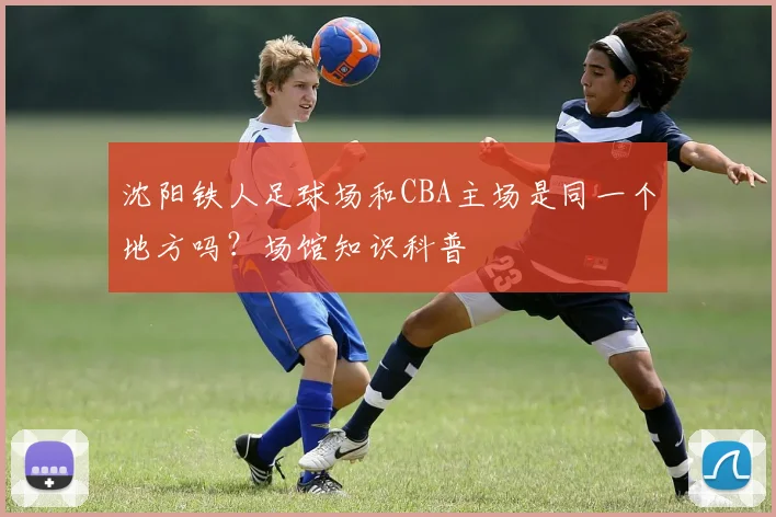 沈阳铁人足球场和CBA主场是同一个地方吗？场馆知识科普