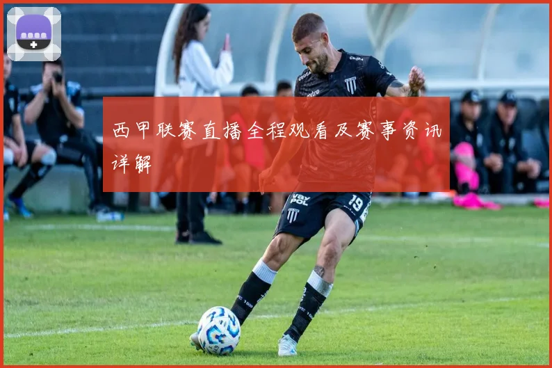 西甲联赛直播全程观看及赛事资讯详解