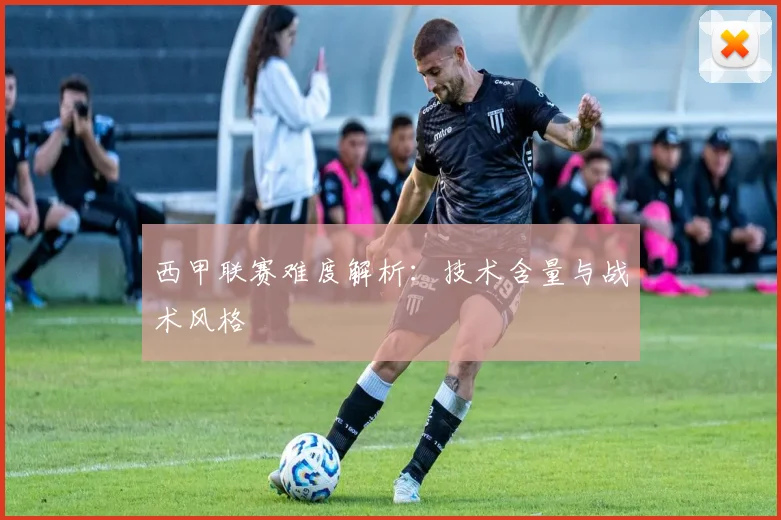 西甲联赛难度解析：技术含量与战术风格
